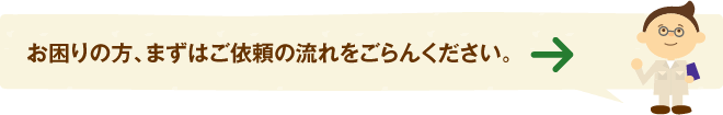 お困りの方、まずはご依頼の流れをごらんください。